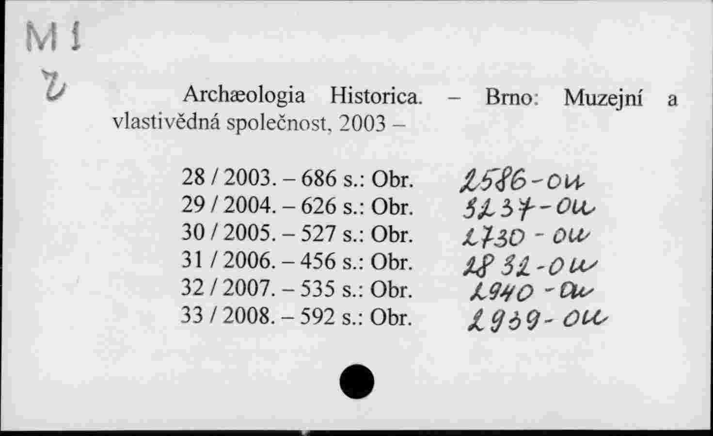 ﻿Ml
Archæologia Historica. vlastivëdnâ společnost, 2003 -
Brno: Muzejni a
28/2003.-686 s.: Obr. 29/2004.-626 s.: Obr. 30/2005.-527 s.: Obr.
31 / 2006. — 456 s.: Obr. 32/2007.-535 s.: Obr. 33/2008.-592 s.: Obr.
- OU'
JJMO - Vus